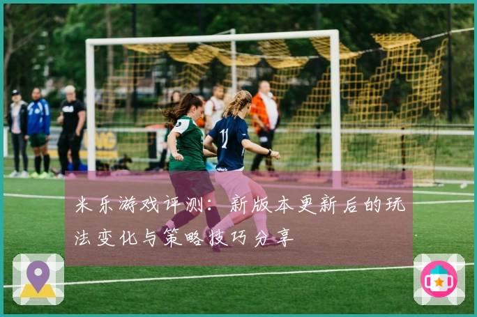米乐游戏评测：新版本更新后的玩法变化与策略技巧分享