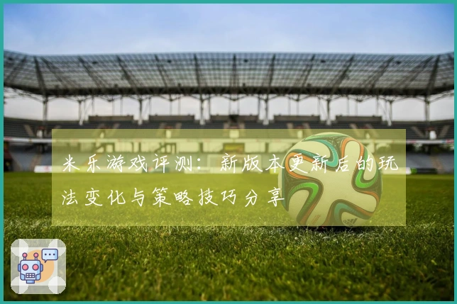 米乐游戏评测：新版本更新后的玩法变化与策略技巧分享