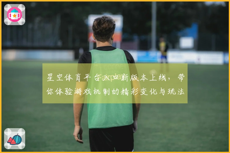 星空体育平台入口新版本上线，带你体验游戏机制的精彩变化与玩法优化！